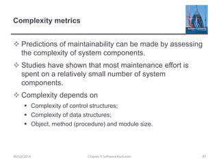 Complexity metrics
 Predictions of maintainability can be made by assessing
the complexity of system components.
 Studies have shown that most maintenance effort is
spent on a relatively small number of system
components.
 Complexity depends on
 Complexity of control structures;
 Complexity of data structures;
 Object, method (procedure) and module size.
Chapter 9 Software Evolution 47
30/10/2014
 