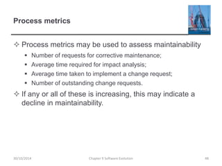 Process metrics
 Process metrics may be used to assess maintainability
 Number of requests for corrective maintenance;
 Average time required for impact analysis;
 Average time taken to implement a change request;
 Number of outstanding change requests.
 If any or all of these is increasing, this may indicate a
decline in maintainability.
Chapter 9 Software Evolution 48
30/10/2014
 