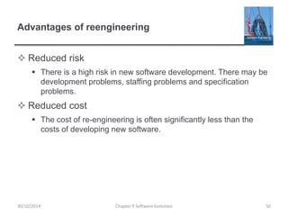 Advantages of reengineering
 Reduced risk
 There is a high risk in new software development. There may be
development problems, staffing problems and specification
problems.
 Reduced cost
 The cost of re-engineering is often significantly less than the
costs of developing new software.
Chapter 9 Software Evolution 50
30/10/2014
 