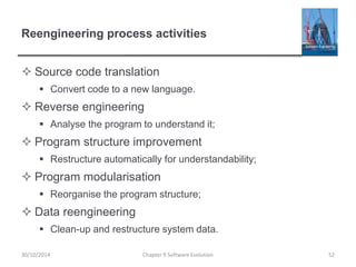 Reengineering process activities
 Source code translation
 Convert code to a new language.
 Reverse engineering
 Analyse the program to understand it;
 Program structure improvement
 Restructure automatically for understandability;
 Program modularisation
 Reorganise the program structure;
 Data reengineering
 Clean-up and restructure system data.
Chapter 9 Software Evolution 52
30/10/2014
 