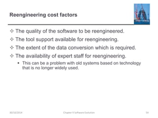 Reengineering cost factors
 The quality of the software to be reengineered.
 The tool support available for reengineering.
 The extent of the data conversion which is required.
 The availability of expert staff for reengineering.
 This can be a problem with old systems based on technology
that is no longer widely used.
Chapter 9 Software Evolution 54
30/10/2014
 