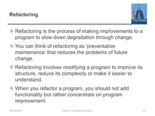 Refactoring
 Refactoring is the process of making improvements to a
program to slow down degradation through change.
 You can think of refactoring as ‘preventative
maintenance’ that reduces the problems of future
change.
 Refactoring involves modifying a program to improve its
structure, reduce its complexity or make it easier to
understand.
 When you refactor a program, you should not add
functionality but rather concentrate on program
improvement.
Chapter 9 Software Evolution 55
30/10/2014
 