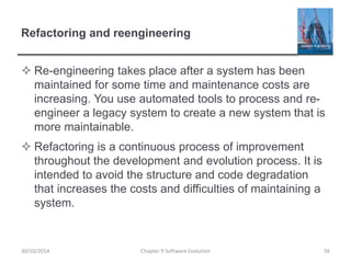 Refactoring and reengineering
 Re-engineering takes place after a system has been
maintained for some time and maintenance costs are
increasing. You use automated tools to process and re-
engineer a legacy system to create a new system that is
more maintainable.
 Refactoring is a continuous process of improvement
throughout the development and evolution process. It is
intended to avoid the structure and code degradation
that increases the costs and difficulties of maintaining a
system.
Chapter 9 Software Evolution 56
30/10/2014
 
