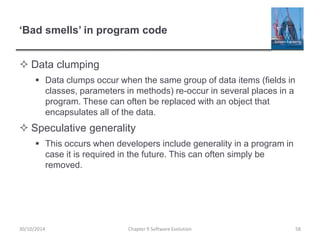 ‘Bad smells’ in program code
 Data clumping
 Data clumps occur when the same group of data items (fields in
classes, parameters in methods) re-occur in several places in a
program. These can often be replaced with an object that
encapsulates all of the data.
 Speculative generality
 This occurs when developers include generality in a program in
case it is required in the future. This can often simply be
removed.
Chapter 9 Software Evolution 58
30/10/2014
 