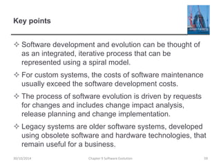 Key points
 Software development and evolution can be thought of
as an integrated, iterative process that can be
represented using a spiral model.
 For custom systems, the costs of software maintenance
usually exceed the software development costs.
 The process of software evolution is driven by requests
for changes and includes change impact analysis,
release planning and change implementation.
 Legacy systems are older software systems, developed
using obsolete software and hardware technologies, that
remain useful for a business.
Chapter 9 Software Evolution 59
30/10/2014
 