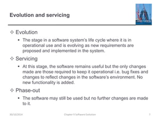 Evolution and servicing
 Evolution
 The stage in a software system’s life cycle where it is in
operational use and is evolving as new requirements are
proposed and implemented in the system.
 Servicing
 At this stage, the software remains useful but the only changes
made are those required to keep it operational i.e. bug fixes and
changes to reflect changes in the software’s environment. No
new functionality is added.
 Phase-out
 The software may still be used but no further changes are made
to it.
Chapter 9 Software Evolution 7
30/10/2014
 