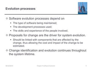 Evolution processes
 Software evolution processes depend on
 The type of software being maintained;
 The development processes used;
 The skills and experience of the people involved.
 Proposals for change are the driver for system evolution.
 Should be linked with components that are affected by the
change, thus allowing the cost and impact of the change to be
estimated.
 Change identification and evolution continues throughout
the system lifetime.
Chapter 9 Software Evolution 9
30/10/2014
 