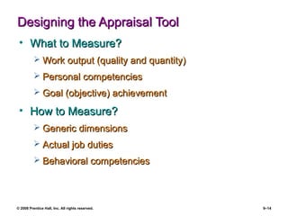 © 2008 Prentice Hall, Inc. All rights reserved. 9–14
Designing the Appraisal ToolDesigning the Appraisal Tool
• What to Measure?What to Measure?
 Work output (quality and quantity)Work output (quality and quantity)
 Personal competenciesPersonal competencies
 Goal (objective) achievementGoal (objective) achievement
• How to Measure?How to Measure?
 Generic dimensionsGeneric dimensions
 Actual job dutiesActual job duties
 Behavioral competenciesBehavioral competencies
 