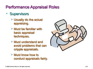 © 2008 Prentice Hall, Inc. All rights reserved. 9–9
Performance Appraisal RolesPerformance Appraisal Roles
• SupervisorsSupervisors
 Usually do the actualUsually do the actual
appraising.appraising.
 Must be familiar withMust be familiar with
basic appraisalbasic appraisal
techniques.techniques.
 Must understand andMust understand and
avoid problems that canavoid problems that can
cripple appraisals.cripple appraisals.
 Must know how toMust know how to
conduct appraisals fairly.conduct appraisals fairly.
 