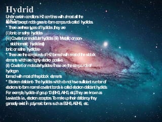 Hydrid
es:-
U
n
d
e
rcertainc
o
n
d
i
t
i
o
n
sH
2c
o
m
b
i
n
e
switha
l
m
o
s
tallt
he
e
l
e
m
e
n
t
s,
e
x
c
e
p
tn
o
b
l
eg
a
s
e
stof
o
r
mc
o
m
p
o
u
n
d
scalled h
y
dr
i
d
e
s
.
* T
h
e
r
earethreet
y
p
e
so
fh
y
d
r
i
d
e
s,theyare
(i)Ionicors
a
l
i
n
e h
y
d
r
i
d
e
s
(ii)C
o
v
a
l
e
n
torm
o
l
e
c
u
l
a
rh
y
d
r
i
d
e
s(iii) Metallicorn
o
n
-
s
t
o
i
c
h
i
o
m
e
t
r
i
c hydrides(i)
Ionicors
a
l
i
n
e hydrides:-
* T
h
e
s
earet
h
ec
o
m
p
o
u
n
d
so
fH
2f
o
r
m
e
dwithm
o
s
toft
h
es
-
b
l
o
c
k
e
l
e
m
e
n
t
sw
h
i
c
hareh
i
gh
l
yel
ectro positive.
(ii) C
o
v
a
l
e
n
torm
o
l
e
c
u
l
a
rh
y
d
r
i
d
e
s
:
-
T
h
e
s
earet
h
ec
o
m
p
o
u
n
d
sof
h
y
d
r
o
g
e
n
f
o
r
m
e
dwithm
o
s
toft
h
ep
-
b
l
o
c
k e
l
e
m
e
n
t
s
* E
lectrondeficient:-T
h
eh
y
d
r
i
d
e
sw
h
i
c
hd
on
o
th
a
v
esufficientn
u
m
b
e
rof
e
l
e
c
t
r
o
n
stof
o
r
mn
o
r
m
a
lc
o
v
a
l
e
n
tb
o
n
d
si
scallede
l
e
ct
rondeficienthydride.
For e
x
a
m
p
l
e
,h
y
d
r
i
d
eo
fg
r
o
u
p1
3(BH3,AlH3,etc.).Theyarek
n
o
w
na
s
L
e
w
i
sa
c
i
d
si.e.,e
l
e
c
tro
na
c
c
e
p
t
o
r
s
.T
om
a
k
eu
ptheird
e
f
i
c
i
e
n
c
yt
h
e
y
g
e
n
er
a
l
l
yex
i
stin p
o
l
y
m
e
r
i
cf
o
r
m
ss
u
c
ha
sB
2
H
6
,Al2H6, etc.
 
