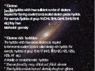 *Electron
precise:-
• T
h
eh
y
d
r
i
d
e
sw
h
i
c
hh
a
v
esufficientn
u
m
b
e
ro
f e
l
e
c
t
r
o
n
s
requiredforf
o
r
m
i
n
gc
o
v
a
l
e
n
tb
o
n
d
siscallede
l
e
c
t
r
o
np
r
e
c
i
s
ehydride.
F
or e
x
a
m
p
l
e
,h
y
d
r
i
d
e
so
fg
r
o
u
p1
4(CH4,SiH4,G
e
H
4
,S
n
H
4
,P
b
H
4
etc.)t
h
e
yh
a
v
e
tetrahedral g
e
o
m
e
t
r
y
.
*Electronrich hydrides:-
T
h
ehydridesw
h
i
c
hh
a
v
eexcesselec
t
ro
n
sas r
e
q
u
i
r
e
d
t
of
o
r
mn
o
r
m
a
lc
o
v
a
len
tb
o
n
d
sis callede
l
e
c
t
r
o
nrichh
y
d
ri
de.For
e
x
a
m
p
l
e
, hydridesofg
ro
u
p15t
o17(NH3,PH3,H
2O,H2S,H2Se,
H
2T
e,HF e
t
c
.
)
#Metallicornon-stoichiometric hydrides:-
*T
h
e
s
ea
r
ef
o
r
m
e
db
y m
a
n
y d-blocka
n
d f-block e
l
e
m
e
n
t
s
*T
h
e
s
eh
y
d
r
i
d
e
sc
o
n
d
u
c
t
sh
e
a
ta
n
d electricityt
h
o
u
g
hn
o
t efficient.
 