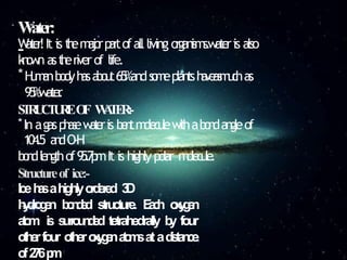 W
ater:
-
W
a
t
e
r
!It is t
h
em
a
j
o
rp
a
r
tofallliving o
r
g
a
n
i
s
m
s
.
w
a
t
e
ris also
k
n
o
w
n ast
h
eriverof life.
*H
u
m
a
nb
o
d
yh
a
sa
b
o
u
t65%ands
o
m
eplantsh
a
v
e
a
s
m
u
c
has
9
5
%
w
a
t
e
r
.
S
T
R
U
C
T
U
R
EO
F W
A
T
E
R
:
-
*In agasp
h
a
s
ew
a
t
e
ris b
e
n
tm
o
l
e
c
u
l
ew
i
t
hab
o
n
da
n
gleof
104
.5 a
n
dO-H
b
o
n
dl
en
g
t
hof9
5
.
7
p
mIt is highlypolar m
o
l
e
c
u
l
e
.
Structureof ice:-
Iceh
a
sahighlyo
r
d
e
r
e
d 3
D
h
y
d
r
o
g
e
n b
o
n
d
e
d structure. E
a
c
h o
x
y
g
e
n
a
t
o
m is s
u
r
r
o
u
n
d
e
d tetrahedrally b
y four
o
t
h
erfour o
t
h
ero
x
y
g
e
na
t
o
m
satad
i
s
t
a
n
c
e
o
f2
7
6p
m
 
