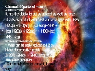 ChemicalPropertiesof water:-
A
M
P
H
O
T
E
R
I
CN
A
T
U
R
E
:
-
It h
ast
h
eabilityt
oa
c
tasa
nacidaswellas b
a
s
e
.ita
ctsasa
nacidw
ithNH3a
n
dasab
a
s
ew
ith H2S
H2O(l)+NH3(aq)OH-(aq)+NH4+
(aq) H2O(l)+H2S(aq)H3O+(aq)
+HS- (aq)
R
E
D
O
XR
E
A
C
T
I
O
N
SI
N
V
O
L
V
I
N
G W
A
T
E
R
:
-
* W
a
t
e
rc
a
nb
eeasilyr
e
d
u
c
e
dt
oH2by
highlyelectropositive m
e
t
a
l
s
2H2O(l)+2Na(s)2NaOH(aq) +H2(g)
H
Y
D
R
O
L
Y
S
I
SR
E
A
C
T
I
O
N
:
-
*Duet
ohighdielectricc
o
n
s
t
a
n
t
,ithasa
very
 