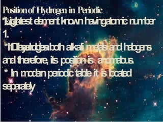 PositionofHydrogeninPeriodic
T
able
*Lighteste
l
e
m
e
n
tk
n
o
w
nh
a
v
i
n
ga
t
o
m
i
cn
u
m
b
e
r
1.
* D
i
h
y
d
r
o
g
e
n
*It r
e
s
e
m
b
l
e
sb
o
t
halkalim
e
t
a
l
sa
n
dh
a
l
o
g
e
n
s
a
n
dtherefore,itsp
o
s
i
t
i
o
nis a
n
o
m
a
l
o
u
s
.
* Inm
o
d
e
r
nperio
di
ctableit isl
o
c
a
t
e
d
s
e
p
a
r
a
t
e
l
y
 