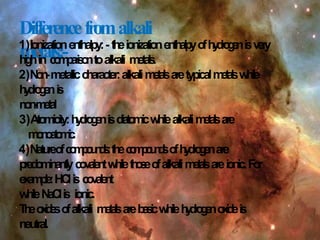 Differencefromalkali
metals:-
1)Ionizationenthalpy:- t
h
eionizatione
n
t
h
a
l
p
yo
fh
y
d
r
o
g
e
nisv
e
r
y
h
i
g
hin c
o
m
p
a
r
i
s
o
ntoalkali m
e
t
a
l
s
.
2)N
o
n
-metalliccharacter:alkalim
e
t
a
l
saretypicalm
e
t
a
l
sw
h
ile
h
y
d
r
o
g
e
nis
n
o
n
-
m
e
t
a
l
3)Atomicity:h
y
d
r
o
g
e
nisd
i
a
t
o
m
i
cw
h
ilealkalim
e
t
a
l
sare
m
o
n
o
a
t
o
m
i
c
.
4)N
atu
r
eo
fc
o
m
p
o
u
n
d
s
:t
h
ec
o
m
p
o
u
n
d
so
fh
y
d
r
o
g
e
nare
p
r
e
d
o
m
i
n
a
n
t
l
yc
o
v
a
l
e
n
tw
h
ilet
h
o
s
eo
falkalim
e
t
a
l
sareionic.F
or
e
x
a
m
p
l
e
:HCli
s c
o
v
a
l
e
n
t
w
h
ileN
aC
lis ionic.
T
h
eo
x
i
d
e
so
falkali m
e
t
a
l
sareb
a
s
i
cw
h
ileh
y
d
r
o
g
e
no
x
i
d
eis
neutral.
 