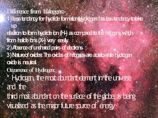 Differencefrom halogens:-
1)L
e
s
st
e
n
d
e
n
c
yforh
y
d
r
i
d
ef
o
r
m
a
t
i
o
n
:
H
y
d
r
o
g
e
nh
a
sl
e
s
st
e
n
d
e
n
c
ytotake
u
p
e
l
e
c
t
r
o
ntof
o
r
mh
y
d
r
i
d
ei
o
n(H-)a
sc
o
m
p
a
r
e
dtot
h
eh
a
l
o
g
e
n
sw
h
i
c
h
f
r
o
mhalidei
o
n
s(X-)v
e
r
y easily
.
2)A
b
s
e
n
c
eo
fu
n
s
h
a
r
e
dpairso
fe
l
e
c
t
r
o
n
s :
3)N
atu
r
eo
fo
x
i
d
e
s
:T
h
eo
x
i
d
e
so
fh
a
l
o
g
e
n
sarea
cid
icw
h
ileh
y
d
r
o
g
e
n
o
x
i
d
eis neutral.
Occurrenceof Hydrogen:
* Hydro
gen,t
h
em
o
s
ta
b
u
n
d
a
n
te
l
e
m
e
n
tint
h
euniverse
a
n
d t
h
e
thirdm
o
s
ta
b
u
n
d
a
n
to
nt
h
esurfaceoft
h
eglobe,is being
visualised ast
h
em
a
j
o
rf
u
t
u
r
es
ourceof e
n
e
r
g
y
 