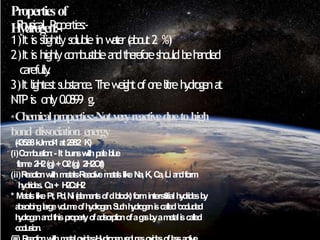 Propertiesof
Hydrogen:-
* P
hysical P
roperties:-
1)It is slightlysolubleinw
a
t
e
r(
a
b
o
u
t2 %)
2)It is highlyc
o
m
b
u
s
t
i
b
l
ea
n
dt
h
e
r
e
f
o
r
eshouldb
eh
a
n
d
l
e
d
carefully
.
3)It lightests
u
b
s
t
a
n
c
e
.T
h
ew
e
i
g
h
tofo
n
elitreh
y
d
r
o
g
e
na
t
NTPis only0
.0899 g.
*Chemicalproperties:-Notveryreactiveduetohigh
bond dissociation energy
(435.88k
Jm
o
l
-
1at2
9
8
.
2 K)
(i)C
o
m
b
u
s
t
i
o
n
:- It b
u
r
n
swithp
a
l
eb
l
u
e
f
l
a
m
e2
H
2(g)+O
2(g) 2H2O(l)
(ii)R
e
a
c
t
i
o
nwithm
e
ta
l
s
:-
Re
a
c
t
i
v
em
e
t
a
l
slikeNa,K,Ca,Lia
n
df
o
r
m
h
y
d
ri
d
e
s
.C
a+ H
2
C
a
H
2
* M
e
ta
l
slikePt,P
d
,Ni(
e
l
e
m
e
n
t
sofdblo
ck
)f
o
r
minterstitialh
y
d
r
i
d
e
sb
y
a
b
s
o
r
b
i
n
glargev
o
l
u
m
eo
fh
y
d
r
o
g
e
n
.S
u
c
hh
y
d
r
o
g
e
ni
scalled‘
o
c
c
l
u
d
e
d
h
y
d
r
o
g
e
na
n
dthispropertyo
fa
d
s
o
r
p
t
i
o
nofag
a
sb
yam
e
t
a
li
scalled
o
c
c
l
u
s
i
o
n
.
 