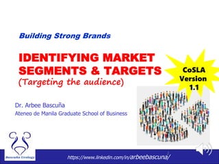 1
IDENTIFYING MARKET
SEGMENTS & TARGETS
(Targeting the audience)
Dr. Arbee Bascuña
Ateneo de Manila Graduate School of Business
Building Strong Brands
CoSLA
Version
1.1
https://www.linkedin.com/in/arbeebascuna/
 