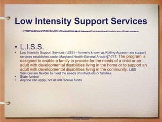 Low Intensity Support Services L.I.S.S. Low Intensity Support Services (LISS) – formerly known as Rolling Access– are support services established under Maryland Health-General Article §7-717.  The program is designed to enable a family to provide for the needs of a child or an adult with developmental disabilities living in the home or to support an adult with developmental disabilities living in the community.  LISS Services are flexible to meet the needs of individuals or families. State-funded Anyone can apply, not all will receive funds ©2011 Cengage Learning. All Rights Reserved. 