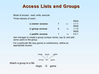 Access Lists and GroupsAccess Lists and Groups
Mode of access: read, write, execute
Three classes of users
RWX
a) owner access 7 ⇒ 1 1 1
RWX
b) group access 6 ⇒ 1 1 0
RWX
c) public access 1 ⇒ 0 0 1
Ask manager to create a group (unique name), say G, and add
some users to the group.
For a particular file (say game) or subdirectory, define an
appropriate access.
owner group public
chmod 761 game
Attach a group to a file
chgrp G game
 