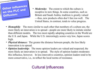 Homophily :   The more similar to each other that members of a culture are, the more likely an innovation is to spread—people are more likely to imitate similar than different models.  The two most rapidly adopting countries in the World are the U.S. and Japan.  While the U.S. interestingly scores very low, Japan scores high. Physical distance:    The greater the distance between people, the less likely innovation is to spread.  Opinion leadership:   The more opinion leaders are valued and respected, the more likely an innovation is to spread.  The style of opinion leaders moderates this influence, however.  In less innovative countries, opinion leaders tend to be more conservative, i.e., to reflect the local norms of resistance. Modernity :   The extent to which the culture is receptive to new things. In some countries, such as Britain and Saudi Arabia, tradition is greatly valued—thus, new products often don’t fare too well.  The United States, in contrast, tends to value progress. Cultural Influences  Other influences on the PLC and Diffusion: 