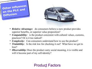 Relative Advantage :   do consumers believe a new product provides superior benefits, or superior value proposition? Compatability:   is the product consistent with cultural values, customs, practices? Or is it too radical?  Complexity:   Can consumers understand how to use the product?  Trialability:   Is the risk low for checking it out?  What have we got to lose?  Observability:   Does the product carry social meaning, it is visible and will it become part of my self-identity? Product Factors Other influences on the PLC and Diffusion: 