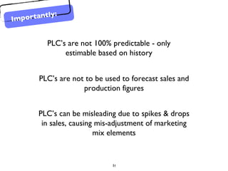 PLC’s are not 100% predictable - only estimable based on history PLC’s are not to be used to forecast sales and production figures PLC’s can be misleading due to spikes & drops in sales, causing mis-adjustment of marketing mix elements Importantly: 