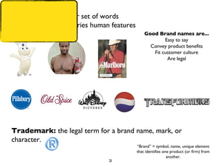 “ Brand” = symbol, name, unique element that identifies one product (or firm) from another. Brand mark:  a logo or set of words  Trade character:  carries human features Good Brand names are... Easy to say Convey product benefits Fit customer culture Are legal Trademark:  the legal term for a brand name, mark, or character.  