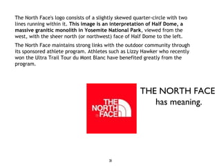 The North Face's logo consists of a slightly skewed quarter-circle with two lines running within it.  This image is an interpretation of Half Dome, a massive granitic monolith in Yosemite National Park , viewed from the west, with the sheer north (or northwest) face of Half Dome to the left. The North Face maintains strong links with the outdoor community through its sponsored athlete program. Athletes such as Lizzy Hawker who recently won the Ultra Trail Tour du Mont Blanc have benefited greatly from the program. THE NORTH FACE  has meaning. 