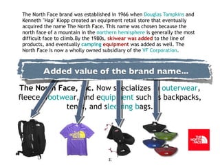 The North Face brand was established in 1966 when  Douglas Tompkins  and Kenneth "Hap" Klopp created an equipment retail store that eventually acquired the name The North Face. This name was chosen because the north face of a mountain in the  northern hemisphere  is generally the most difficult face to climb.By the 1980s,  skiwear was added  to the line of products, and eventually  camping  equipment  was added as well. The North Face is now a wholly owned subsidiary of the  VF Corporation . The North Face, Inc.  Now specializes in  outerwear , fleece, f ootwea r, and e quipment  such as backpacks, tents, and s leeping b ags. 