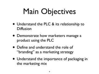 Main Objectives Understand the PLC & its relationship to Diffusion Demonstrate how marketers manage a product using the PLC Define and understand the role of “branding” as a marketing strategy Understand the importance of packaging in the marketing mix 