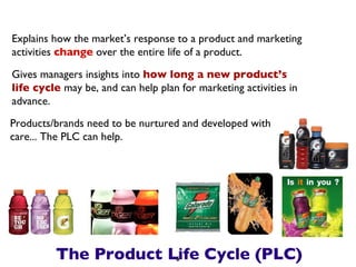 The Product Life Cycle (PLC) Explains how the market’s response to a product and marketing activities  change  over the entire life of a product. Gives managers insights into  how long a new product’s life cycle  may be, and can help plan for marketing activities in advance. Products/brands need to be nurtured and developed with care... The PLC can help. 