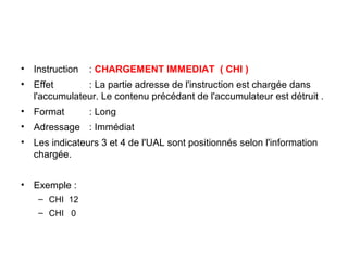 15
• Instruction : CHARGEMENT IMMEDIAT ( CHI )
• Effet : La partie adresse de l'instruction est chargée dans
l'accumulateur. Le contenu précédant de l'accumulateur est détruit .
• Format : Long
• Adressage : Immédiat
• Les indicateurs 3 et 4 de l'UAL sont positionnés selon l'information
chargée.
• Exemple :
– CHI 12
– CHI 0
 