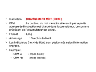 16
• Instruction : CHARGEMENT MOT ( CHM )
• Effet : Le contenu du mot mémoire référencé par la partie
adresse de l'instruction est chargé dans l'accumulateur. Le contenu
précédant de l'accumulateur est détruit.
• Format : Long
• Adressage : Direct ou Indirect
• Les indicateurs 3 et 4 de l'UAL sont positionnés selon l'information
chargée.
• Exemple :
– CHM A ( mode direct )
– CHM *B ( mode indirect )
 