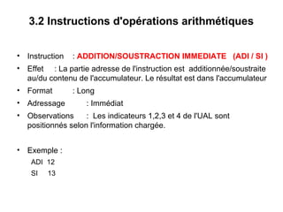 17
3.2 Instructions d'opérations arithmétiques
• Instruction : ADDITION/SOUSTRACTION IMMEDIATE (ADI / SI )
• Effet : La partie adresse de l'instruction est additionnée/soustraite
au/du contenu de l'accumulateur. Le résultat est dans l'accumulateur
• Format : Long
• Adressage : Immédiat
• Observations : Les indicateurs 1,2,3 et 4 de l'UAL sont
positionnés selon l'information chargée.
• Exemple :
ADI 12
SI 13
 