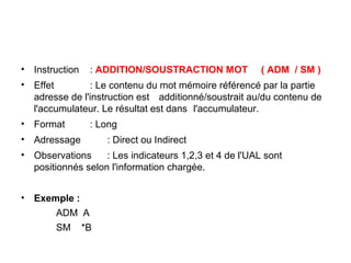 18
• Instruction : ADDITION/SOUSTRACTION MOT ( ADM / SM )
• Effet : Le contenu du mot mémoire référencé par la partie
adresse de l'instruction est additionné/soustrait au/du contenu de
l'accumulateur. Le résultat est dans l'accumulateur.
• Format : Long
• Adressage : Direct ou Indirect
• Observations : Les indicateurs 1,2,3 et 4 de l'UAL sont
positionnés selon l'information chargée.
• Exemple :
ADM A
SM *B
 