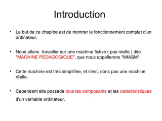 2
Introduction
• Le but de ce chapitre est de montrer le fonctionnement complet d'un
ordinateur.
• Nous allons travailler sur une machine fictive ( pas réelle ) dite
"MACHINE PEDAGOGIQUE", que nous appellerons "MIASM".
• Cette machine est très simplifiée, et n'est, donc pas une machine
réelle.
• Cependant elle possède tous les composants et les caractéristiques
d'un véritable ordinateur.
 
