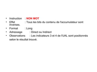 21
• Instruction : NON MOT
• Effet : Tous les bits du contenu de l'accumulateur sont
inverses.
• Format : Long
• Adressage : Direct ou Indirect
• Observations : Les indicateurs 3 et 4 de l'UAL sont positionnés
selon le résultat trouvé.
 