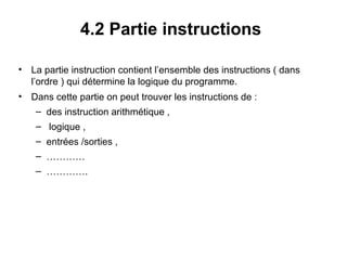 28
4.2 Partie instructions
• La partie instruction contient l’ensemble des instructions ( dans
l’ordre ) qui détermine la logique du programme.
• Dans cette partie on peut trouver les instructions de :
– des instruction arithmétique ,
– logique ,
– entrées /sorties ,
– …………
– ………….
 