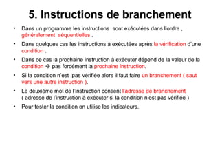 31
5. Instructions de branchement
• Dans un programme les instructions sont exécutées dans l’ordre ,
généralement séquentielles .
• Dans quelques cas les instructions à exécutées après la vérification d’une
condition .
• Dans ce cas la prochaine instruction à exécuter dépend de la valeur de la
condition  pas forcément la prochaine instruction.
• Si la condition n’est pas vérifiée alors il faut faire un branchement ( saut
vers une autre instruction ).
• Le deuxième mot de l’instruction contient l’adresse de branchement
( adresse de l’instruction à exécuter si la condition n’est pas vérifiée )
• Pour tester la condition on utilise les indicateurs.
 