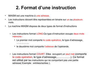 5
2. Format d’une instruction
• MIASM est une machine à une adresse.
• Les instructions doivent être représentées en binaire sur un ou plusieurs
mots.
• La machine MIASM dispose de deux types de format d'instructions
– Les instructions format LONG:Ce type d’instruction occupe deux mots
mémoire :
• Le premier mot comporte le code opération, le type d’adressage,
…………….
• le deuxième mot comporte l’adresse de l’opérande.
– Les instructions format COURT: Elles occupent un seul mot (comporte
le code opération, le type d’adressage,…………….). Ce format
est utilisé par les instructions qui ne comportant pas une partie
adresse( Exemple : entrées/sorties ).
 