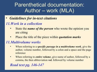 Parenthetical documentation:
Author – work (MLA)
• Guidelines for in-text citations
11.Work in a collection
• State the name of the person who wrote the opinion you
are citing
• Place the title of the piece within quotation marks
11.Multivolume works
• When referring to a specific passage in a multivolume work, give the
author, volume number, followed by a colon and a space and the page
reference
• When referring to entire volume, give name of author, followed by a
comma, the then abbreviation vol. followed by volume number
Read text pg. 146-147
 