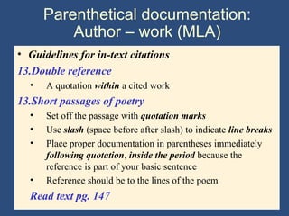 Parenthetical documentation:
Author – work (MLA)
• Guidelines for in-text citations
13.Double reference
• A quotation within a cited work
13.Short passages of poetry
• Set off the passage with quotation marks
• Use slash (space before after slash) to indicate line breaks
• Place proper documentation in parentheses immediately
following quotation, inside the period because the
reference is part of your basic sentence
• Reference should be to the lines of the poem
Read text pg. 147
 