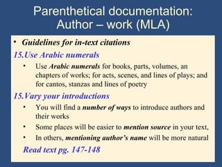 Parenthetical documentation:
Author – work (MLA)
• Guidelines for in-text citations
15.Use Arabic numerals
• Use Arabic numerals for books, parts, volumes, an
chapters of works; for acts, scenes, and lines of plays; and
for cantos, stanzas and lines of poetry
15.Vary your introductions
• You will find a number of ways to introduce authors and
their works
• Some places will be easier to mention source in your text,
• In others, mentioning author’s name will be more natural
Read text pg. 147-148
 