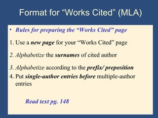 Format for “Works Cited” (MLA)
• Rules for preparing the “Works Cited” page
1. Use a new page for your “Works Cited” page
2. Alphabetize the surnames of cited author
3. Alphabetize according to the prefix/ preposition
4. Put single-author entries before multiple-author
entries
Read text pg. 148
 