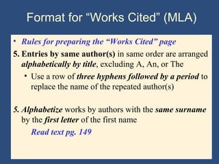 Format for “Works Cited” (MLA)
• Rules for preparing the “Works Cited” page
5. Entries by same author(s) in same order are arranged
alphabetically by title, excluding A, An, or The
• Use a row of three hyphens followed by a period to
replace the name of the repeated author(s)
5. Alphabetize works by authors with the same surname
by the first letter of the first name
Read text pg. 149
 