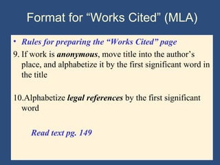 Format for “Works Cited” (MLA)
• Rules for preparing the “Works Cited” page
9. If work is anonymous, move title into the author’s
place, and alphabetize it by the first significant word in
the title
10.Alphabetize legal references by the first significant
word
Read text pg. 149
 