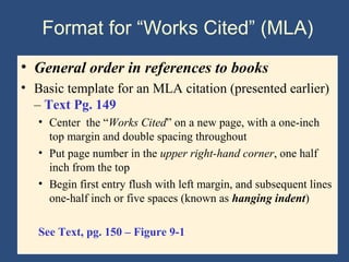 Format for “Works Cited” (MLA)
• General order in references to books
• Basic template for an MLA citation (presented earlier)
– Text Pg. 149
• Center the “Works Cited” on a new page, with a one-inch
top margin and double spacing throughout
• Put page number in the upper right-hand corner, one half
inch from the top
• Begin first entry flush with left margin, and subsequent lines
one-half inch or five spaces (known as hanging indent)
See Text, pg. 150 – Figure 9-1
 
