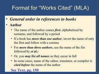 Format for “Works Cited” (MLA)
• General order in references to books
• Author
• The name of the author comes first, alphabetized by
surname, and followed by a period
• If a book has more than one author, invert the name of only
the first and follow with a comma
• For more than three authors, use the name of the fist
followed by et al.:
• Or, you may list all names as they occur in full
• In some cases, name of the editor, translator, or compiler is
cited before the name of the author
See Text, pg. 150
 