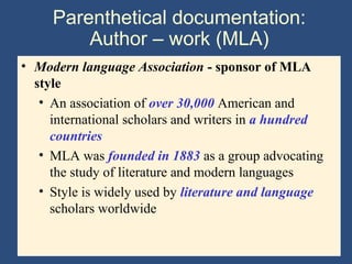 Parenthetical documentation:
Author – work (MLA)
• Modern language Association - sponsor of MLA
style
• An association of over 30,000 American and
international scholars and writers in a hundred
countries
• MLA was founded in 1883 as a group advocating
the study of literature and modern languages
• Style is widely used by literature and language
scholars worldwide
 
